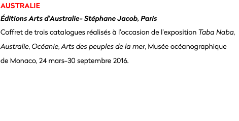 australie Éditions Arts d’Australie- Stéphane Jacob, Paris
Coffret de trois catalogues réalisés à l’occasion de l’exposition Taba Naba, Australie, Océanie, Arts des peuples de la mer, Musée océanographique  de Monaco, 24 mars-30 septembre 2016.