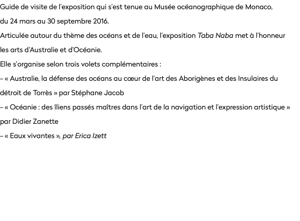 Guide de visite de l’exposition qui s’est tenue au Musée océanographique de Monaco,  du 24 mars au 30 septembre 2016.
Articulée autour du thème des océans et de l’eau, l’exposition Taba Naba met à l’honneur  les arts d’Australie et d’Océanie.
Elle s’organise selon trois volets complémentaires :
- « Australie, la défense des océans au cœur de l’art des Aborigènes et des Insulaires du détroit de Torrès » par Stéphane Jacob
- « Océanie : des îliens passés maîtres dans l’art de la navigation et l’expression artistique » par Didier Zanette
- « Eaux vivantes », par Erica Izett